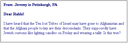 Textruta: From: Jeremy in Pettsburgh, PA
Dear Rabbi!
I have heard that the Ten lost Tribes of Israel may have gone to Afghanistan and that the Afghani people today are their descendants. They supposedly have Jewish customs like lighting candles on Friday and wearing a tallit. Is this true?